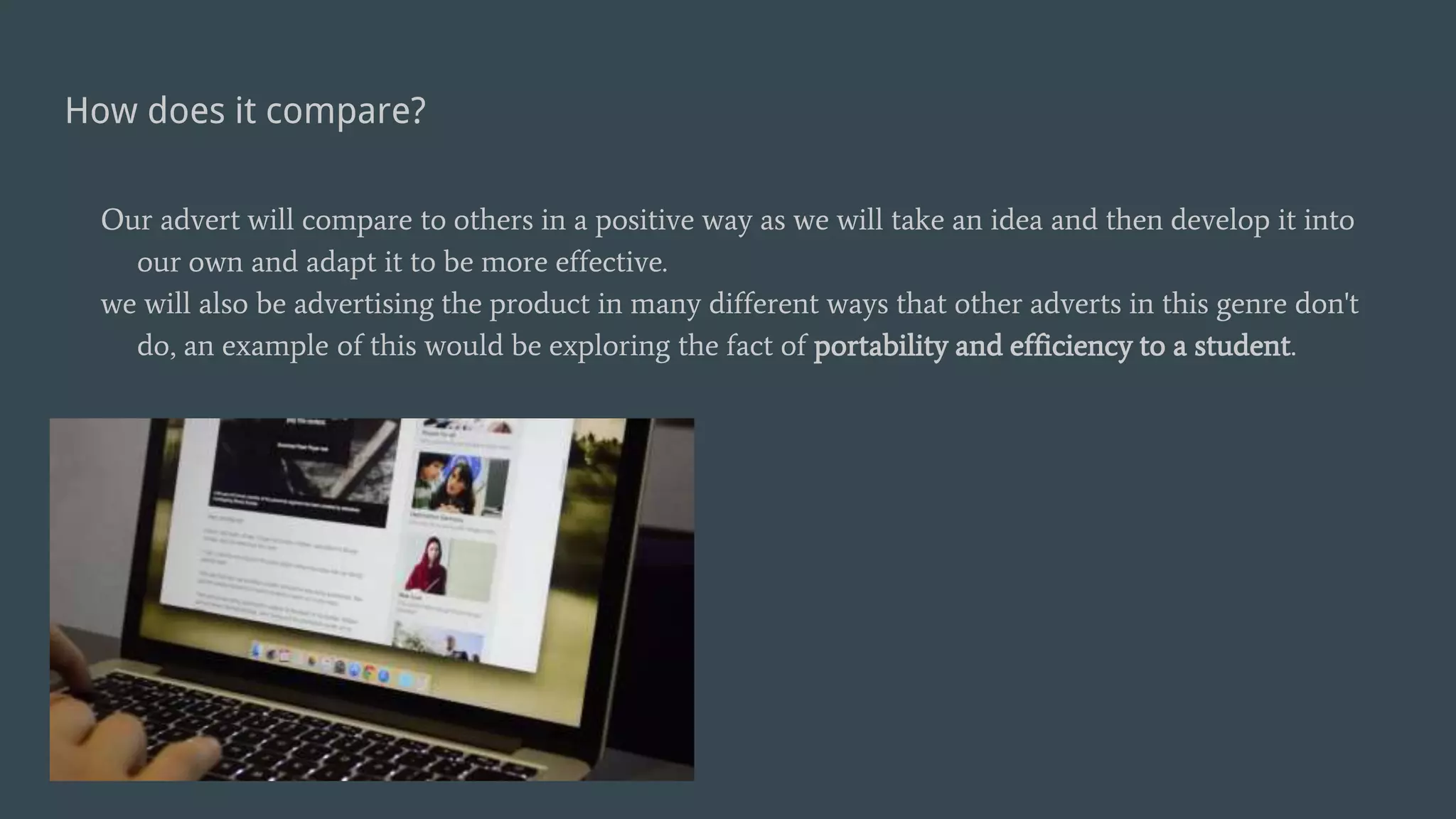 How does it compare?
Our advert will compare to others in a positive way as we will take an idea and then develop it into
our own and adapt it to be more effective.
we will also be advertising the product in many different ways that other adverts in this genre don't
do, an example of this would be exploring the fact of portability and efficiency to a student.
 
