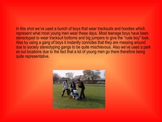 In this shot we’ve used a bunch of boys that wear tracksuits and hoodies which represent what most young men wear these days. Most teenage boys have been stereotyped to wear tracksuit bottoms and big jumpers to give the “rude boy” look. Also by using a gang of boys it instantly connotes that they are messing around due to society stereotyping gangs to be quite mischievous. Also we’ve used a park as out locations due to the fact that a lot of young men go there therefore being quite representative.  