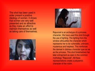 This shot has been used in order present a positive ideology of women. It shows that women are very well presented and as attractive as they make an effort to maintain themselves as well as taking care of themselves. Rapunzel is an archetype of a princess character. We have used this shot through the use of lighting. The lighting from the window silhouettes the character which represents her to be vulnerable, unknown, mysterious and helpless. This reinforces the damsel in distress character type as we as the princess. This shot foreshadows her later entrapment as seen in the common mythology “Rapunzel”. All these representations create a polysemic character of the victim. 