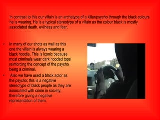 In contrast to this our villain is an archetype of a killer/psycho through the black colours he is wearing. He is a typical stereotype of a villain as the colour black is mostly associated death, evilness and fear.  In many of our shots as well as this one the villain is always wearing a black hoodie. This is iconic because most criminals wear dark hooded tops reinforcing the concept of the psycho being a criminal. Also we have used a black actor as the psycho; this is a negative stereotype of black people as they are associated with crime in society; therefore giving a negative representation of them.  