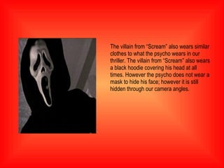 The villain from “Scream” also wears similar clothes to what the psycho wears in our thriller. The villain from “Scream” also wears a black hoodie covering his head at all times. However the psycho does not wear a mask to hide his face; however it is still hidden through our camera angles.  
