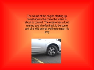The sound of the engine starting up foreshadows the crime the villain is about to commit. The engine has a loud roaring sound reflecting it to be some sort of a wild animal waiting to catch his prey 