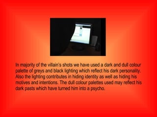 In majority of the villain’s shots we have used a dark and dull colour palette of greys and black lighting which reflect his dark personality. Also the lighting contributes in hiding identity as well as hiding his motives and intentions. The dull colour palettes used may reflect his dark pasts which have turned him into a psycho.  