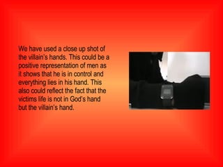 We have used a close up shot of the villain’s hands. This could be a positive representation of men as it shows that he is in control and everything lies in his hand. This also could reflect the fact that the victims life is not in God’s hand but the villain’s hand.  