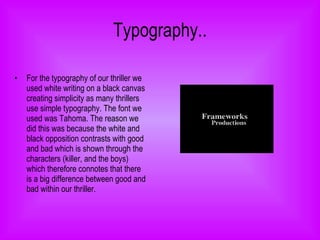 Typography.. For the typography of our thriller we used white writing on a black canvas creating simplicity as many thrillers use simple typography. The font we used was Tahoma. The reason we did this was because the white and black opposition contrasts with good and bad which is shown through the characters (killer, and the boys) which therefore connotes that there is a big difference between good and bad within our thriller.  