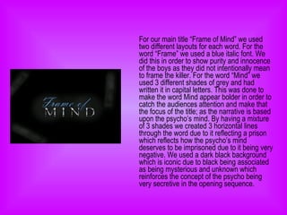 For our main title “Frame of Mind” we used two different layouts for each word. For the word “Frame” we used a blue italic font. We did this in order to show purity and innocence of the boys as they did not intentionally mean to frame the killer. For the word “Mind” we used 3 different shades of grey and had written it in capital letters. This was done to make the word Mind appear bolder in order to catch the audiences attention and make that the focus of the title; as the narrative is based upon the psycho’s mind. By having a mixture of 3 shades we created 3 horizontal lines through the word due to it reflecting a prison which reflects how the psycho’s mind deserves to be imprisoned due to it being very negative. We used a dark black background which is iconic due to black being associated as being mysterious and unknown which reinforces the concept of the psycho being very secretive in the opening sequence.  