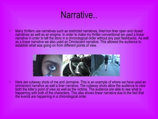 Narrative.. Many thrillers use narratives such as restricted narratives, liner/non liner open and closed narratives as well as an enigma. In order to make my thriller conventional we used a linear narrative in order to tell the story in a chronological order without any past flashbacks. As well as a linear narrative we also used an Omniscient   narrative. This allowed the audience to establish what was going on from different points of view.  Here are cutaway shots of me and Jermaine. This is an example of where we have used an omniscient narrative as well a liner narrative. The cutaway shots allow the audience to view both the killer’s point of view as well as the victims. The audience are able to see what is happening with both of the characters. This also shows linear narrative due to the fact that the events are happening in a chronological order.  