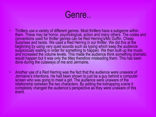 Genre.. Thrillers use a variety of different genres. Most thrillers have a subgenre within them. These may be horror, psychological, action and many others. The codes and conventions used for thriller genres can be Red Herring’s/Mc Guffin, Cheap Surprises and twists. We used a Red Herring in our thriller. We did this at the beginning by using very quiet sounds such as typing which keep the audience suspiciously waiting in order for something to happen. We then built up the music and increased the volume levels. This made the audience think something dramatic would happen but it was only the titles therefore misleading them. This has been done during the cutaways of me and Jermaine. Another use of a Red Herring was the fact that the audience were unaware of Jermaine’s intentions. He had been shown to just be a guy behind a computer screen who was going to meet a girl. The audience were unaware of the relationship between the two characters. By adding the kidnapping scene it completely changed the audience’s perspective as they were unaware of this event. 