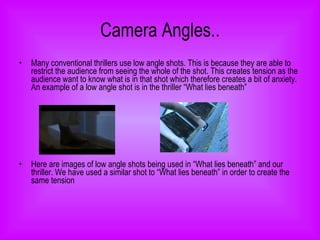 Camera Angles.. Many conventional thrillers use low angle shots. This is because they are able to restrict the audience from seeing the whole of the shot. This creates tension as the audience want to know what is in that shot which therefore creates a bit of anxiety. An example of a low angle shot is in the thriller “What lies beneath” Here are images of low angle shots being used in “What lies beneath” and our thriller. We have used a similar shot to “What lies beneath” in order to create the same tension   