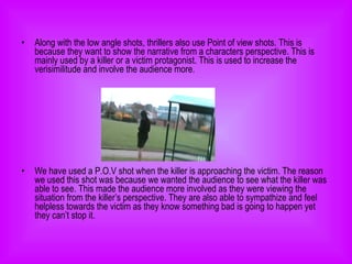 Along with the low angle shots, thrillers also use Point of view shots. This is because they want to show the narrative from a characters perspective. This is mainly used by a killer or a victim protagonist. This is used to increase the verisimilitude and involve the audience more.  We have used a P.O.V shot when the killer is approaching the victim. The reason we used this shot was because we wanted the audience to see what the killer was able to see. This made the audience more involved as they were viewing the situation from the killer’s perspective. They are also able to sympathize and feel helpless towards the victim as they know something bad is going to happen yet they can’t stop it. 
