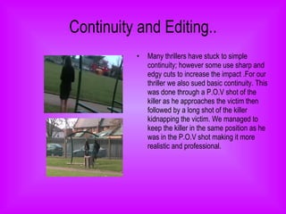 Continuity and Editing.. Many thrillers have stuck to simple continuity; however some use sharp and edgy cuts to increase the impact .For our thriller we also sued basic continuity. This was done through a P.O.V shot of the killer as he approaches the victim then followed by a long shot of the killer kidnapping the victim. We managed to keep the killer in the same position as he was in the P.O.V shot making it more realistic and professional.  