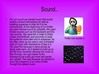 Sound.. For our sound we wanted music that would create a tensed atmosphere as well as creating suspense in order for it to be conventional. At the beginning of our thriller we used minimal sound as possible. We used limited sounds such as the keyboard and the msn sounds. We used this in order to firstly create verisimilitude, and secondly to keep the audience more alert and in suspense. As the titles came up we used a very orchestral style of music with elements to of bas in it. We used this because it came across as being quite eerie. As it started to build up so did the story therefore allowing the music to flow through. As it got nearer to the kidnapping the music got more fast paced and upbeat. This was because we wanted to show the subgenre of an action thriller through the upbeat music.  Thriller msn sounds =) 