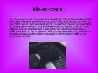 Mis-en-scene.. Our mis-en-scene was very conventional through its costume. Many thrillers exhibit their killers to be quite secretive and are known to hide their identity. Our killer has worn black clothes – hat, jacket and gloves. This is iconic because the colour black is normally associated with crime and death suggesting that the character is very negative. Also our killer has worn a gold watch. We used this because many thrillers use a certain item or piece of clothing to associate their antagonist with. In this case we have used the watch to associate it with the killer in order for the audience to identify it.  