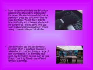 Most conventional thrillers use dark colour palettes when showing the antagonist in the movie. We also have used dark colour palettes of greys and black every time we show the thriller. We did this in order to hide his identity and not reveal who he is to the audience as “it is not about what you see it is about what you don’t see”. This is a very conventional aspect of a thriller.  Also in this shot you are able to view a keyboard which is significant because it relates back to our idea of using a range of new technologies. A lot of thrillers have used new technology devices such as Dark Knight. Dark Knight used many different forms of technology.  