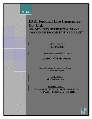 IDBI Federal Life Insurance 
Co. Ltd. 
OGANIZATION OVERVIEW & BRAND 
AWARENESS INCOMPETITIVE MARKET 
SUBMITTED BY 
Der Parth L. 
Enrollment No.-137730592055 
ACADEMIC YEAR: 2014-15 
Shree Sunshine Group of Instituted 
(MBA).Rajkot 
GUIDED BY 
Mrs. Krishna Joshi 
SUBMITTED TO 
GUJARAT TEECHNOLOGICAL UNIVERSITY 
In Partial Fulfillment of MBA 
2014-15 
 