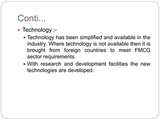 Conti...
 Technology :-
 Technology has been simplified and available in the
industry. Where technology is not available then it is
brought from foreign countries to meet FMCG
sector requirements.
 With research and development facilities the new
technologies are developed.
 