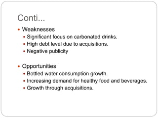 Conti...
 Weaknesses
 Significant focus on carbonated drinks.
 High debt level due to acquisitions.
 Negative publicity
 Opportunities
 Bottled water consumption growth.
 Increasing demand for healthy food and beverages.
 Growth through acquisitions.
 