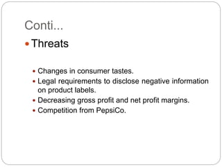 Conti...
 Threats
 Changes in consumer tastes.
 Legal requirements to disclose negative information
on product labels.
 Decreasing gross profit and net profit margins.
 Competition from PepsiCo.
 
