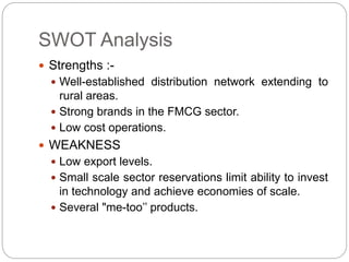 SWOT Analysis
 Strengths :-
 Well-established distribution network extending to
rural areas.
 Strong brands in the FMCG sector.
 Low cost operations.
 WEAKNESS
 Low export levels.
 Small scale sector reservations limit ability to invest
in technology and achieve economies of scale.
 Several "me-too’’ products.
 