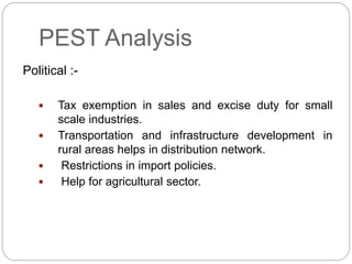 PEST Analysis
Political :-
 Tax exemption in sales and excise duty for small
scale industries.
 Transportation and infrastructure development in
rural areas helps in distribution network.
 Restrictions in import policies.
 Help for agricultural sector.
 