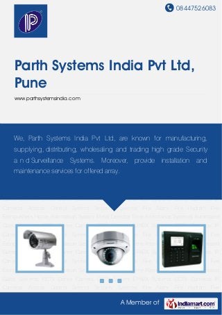08447526083
A Member of
Parth Systems India Pvt Ltd,
Pune
www.parthsystemsindia.com
CCTV Cameras IP Cameras Access Control Sytems Security Systems Fire Alarm Fire
Hydrant Fire Extinguishers Home Automation System Metal Detector Time Attendance
Systems Automated Gates Systems CCTV Dome Camera CCTV System EPABX Systems CCTV
Cameras IP Cameras Access Control Sytems Security Systems Fire Alarm Fire Hydrant Fire
Extinguishers Home Automation System Metal Detector Time Attendance Systems Automated
Gates Systems CCTV Dome Camera CCTV System EPABX Systems CCTV Cameras IP
Cameras Access Control Sytems Security Systems Fire Alarm Fire Hydrant Fire
Extinguishers Home Automation System Metal Detector Time Attendance Systems Automated
Gates Systems CCTV Dome Camera CCTV System EPABX Systems CCTV Cameras IP
Cameras Access Control Sytems Security Systems Fire Alarm Fire Hydrant Fire
Extinguishers Home Automation System Metal Detector Time Attendance Systems Automated
Gates Systems CCTV Dome Camera CCTV System EPABX Systems CCTV Cameras IP
Cameras Access Control Sytems Security Systems Fire Alarm Fire Hydrant Fire
Extinguishers Home Automation System Metal Detector Time Attendance Systems Automated
Gates Systems CCTV Dome Camera CCTV System EPABX Systems CCTV Cameras IP
Cameras Access Control Sytems Security Systems Fire Alarm Fire Hydrant Fire
Extinguishers Home Automation System Metal Detector Time Attendance Systems Automated
Gates Systems CCTV Dome Camera CCTV System EPABX Systems CCTV Cameras IP
Cameras Access Control Sytems Security Systems Fire Alarm Fire Hydrant Fire
We, Parth Systems India Pvt Ltd, are known for manufacturing,
supplying, distributing, wholesaling and trading high grade Security
a n d Surveillance Systems. Moreover, provide installation and
maintenance services for offered array.
 