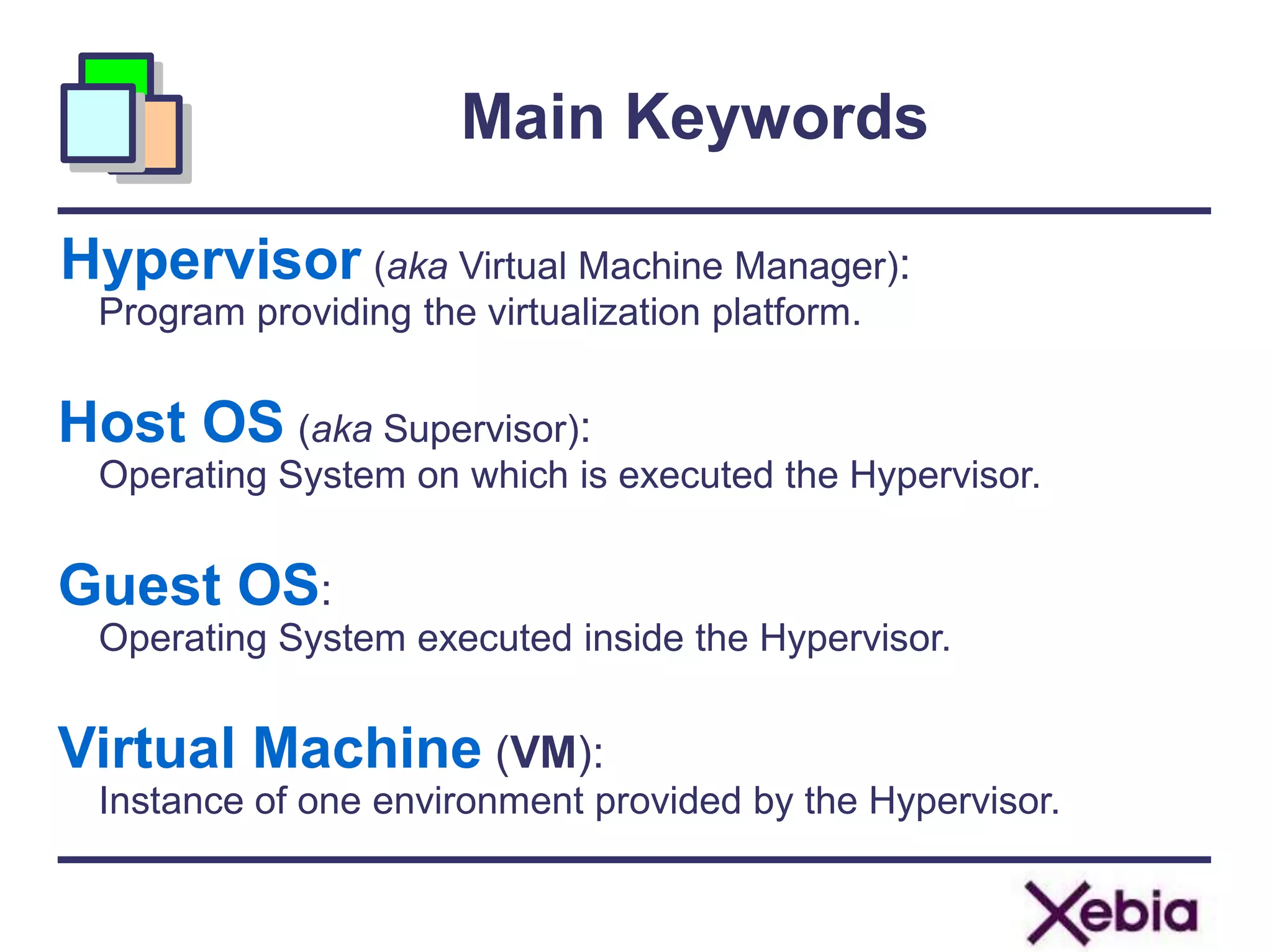 Main Keywords
Hypervisor (aka Virtual Machine Manager):
Program providing the virtualization platform.
Host OS (aka Supervisor):
Operating System on which is executed the Hypervisor.
Guest OS:
Operating System executed inside the Hypervisor.
Virtual Machine (VM):
Instance of one environment provided by the Hypervisor.
 