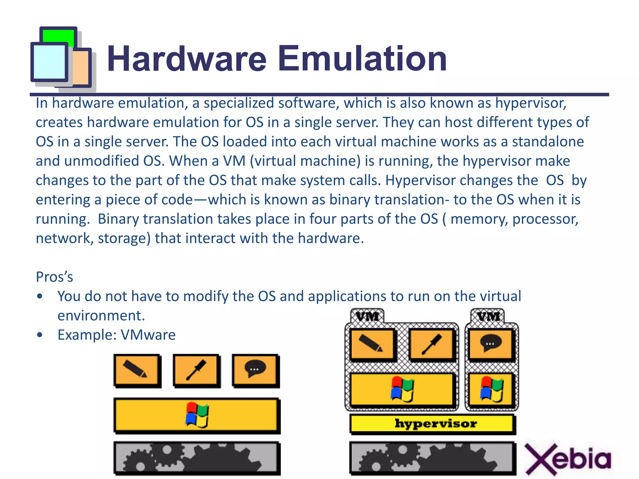 Hardware Emulation
10
In hardware emulation, a specialized software, which is also known as hypervisor,
creates hardware emulation for OS in a single server. They can host different types of
OS in a single server. The OS loaded into each virtual machine works as a standalone
and unmodified OS. When a VM (virtual machine) is running, the hypervisor make
changes to the part of the OS that make system calls. Hypervisor changes the OS by
entering a piece of code—which is known as binary translation- to the OS when it is
running. Binary translation takes place in four parts of the OS ( memory, processor,
network, storage) that interact with the hardware.
Pros’s
• You do not have to modify the OS and applications to run on the virtual
environment.
• Example: VMware
 