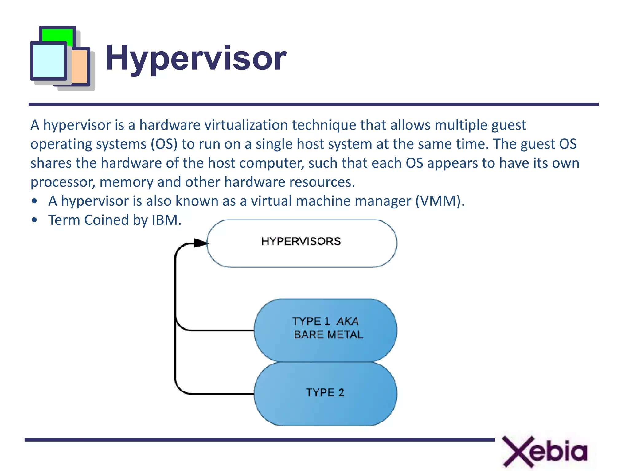 Hypervisor
A hypervisor is a hardware virtualization technique that allows multiple guest
operating systems (OS) to run on a single host system at the same time. The guest OS
shares the hardware of the host computer, such that each OS appears to have its own
processor, memory and other hardware resources.
• A hypervisor is also known as a virtual machine manager (VMM).
• Term Coined by IBM.
 