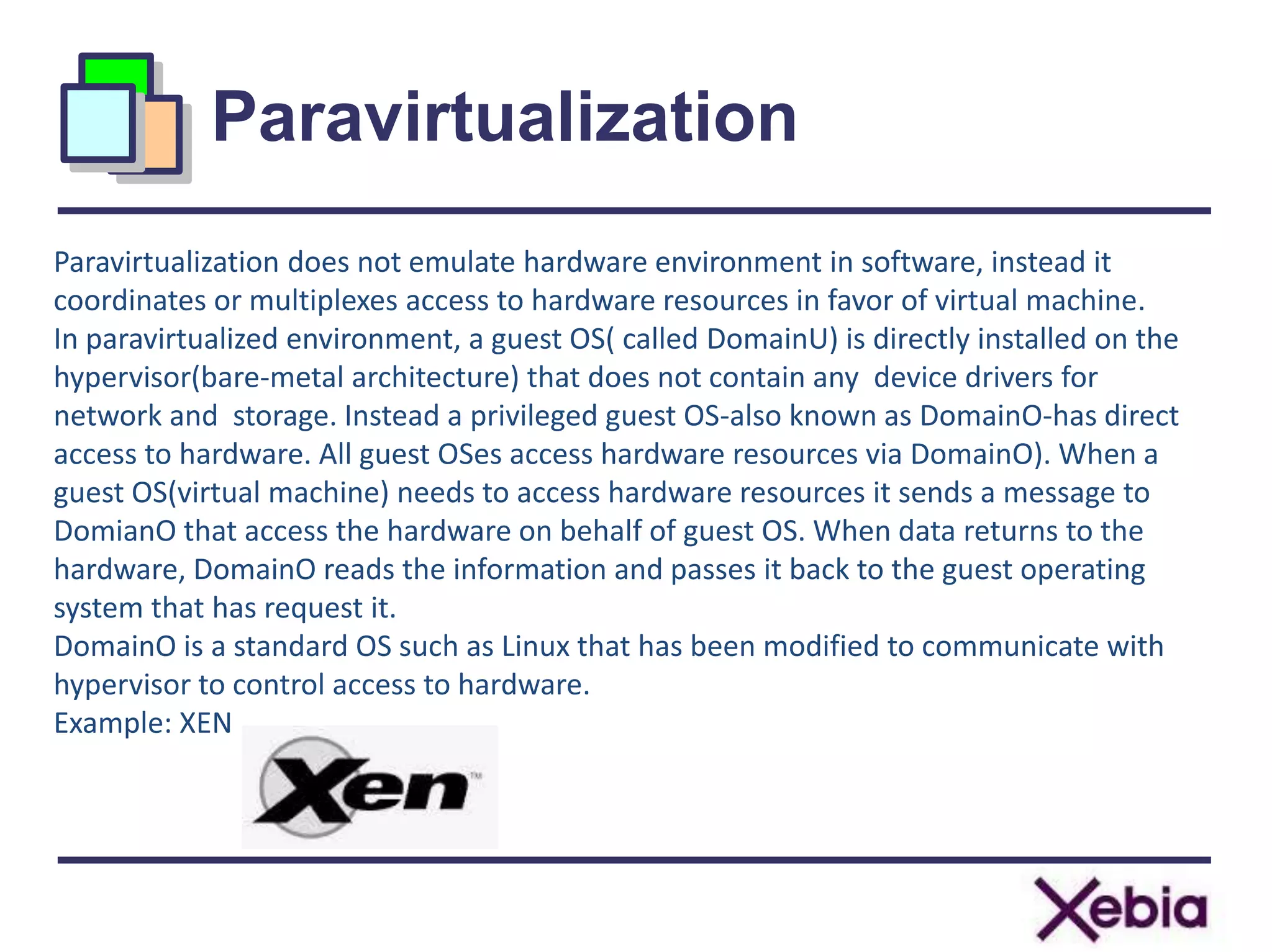 Paravirtualization
10
Paravirtualization does not emulate hardware environment in software, instead it
coordinates or multiplexes access to hardware resources in favor of virtual machine.
In paravirtualized environment, a guest OS( called DomainU) is directly installed on the
hypervisor(bare-metal architecture) that does not contain any device drivers for
network and storage. Instead a privileged guest OS-also known as DomainO-has direct
access to hardware. All guest OSes access hardware resources via DomainO). When a
guest OS(virtual machine) needs to access hardware resources it sends a message to
DomianO that access the hardware on behalf of guest OS. When data returns to the
hardware, DomainO reads the information and passes it back to the guest operating
system that has request it.
DomainO is a standard OS such as Linux that has been modified to communicate with
hypervisor to control access to hardware.
Example: XEN
 