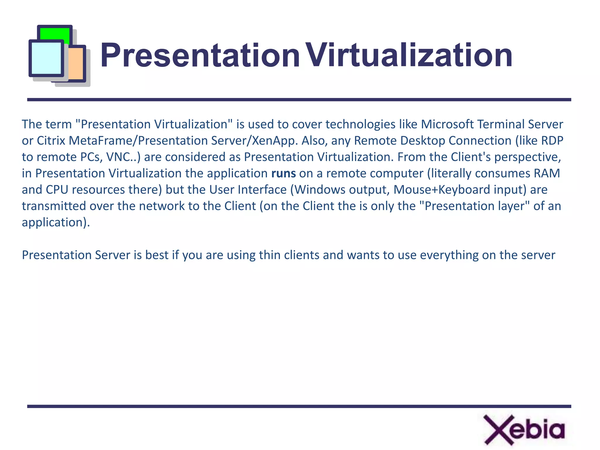 PresentationVirtualization
10
The term "Presentation Virtualization" is used to cover technologies like Microsoft Terminal Server
or Citrix MetaFrame/Presentation Server/XenApp. Also, any Remote Desktop Connection (like RDP
to remote PCs, VNC..) are considered as Presentation Virtualization. From the Client's perspective,
in Presentation Virtualization the application runs on a remote computer (literally consumes RAM
and CPU resources there) but the User Interface (Windows output, Mouse+Keyboard input) are
transmitted over the network to the Client (on the Client the is only the "Presentation layer" of an
application).
Presentation Server is best if you are using thin clients and wants to use everything on the server
 