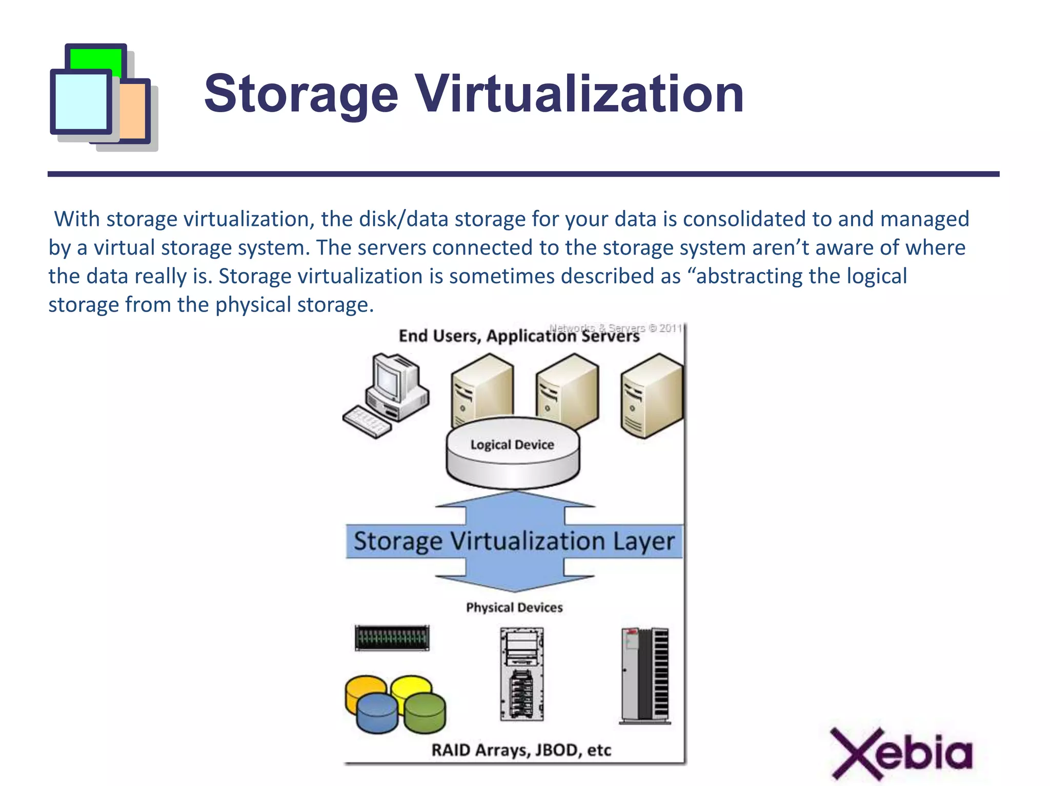 Storage Virtualization
With storage virtualization, the disk/data storage for your data is consolidated to and managed
by a virtual storage system. The servers connected to the storage system aren’t aware of where
the data really is. Storage virtualization is sometimes described as “abstracting the logical
storage from the physical storage.
 