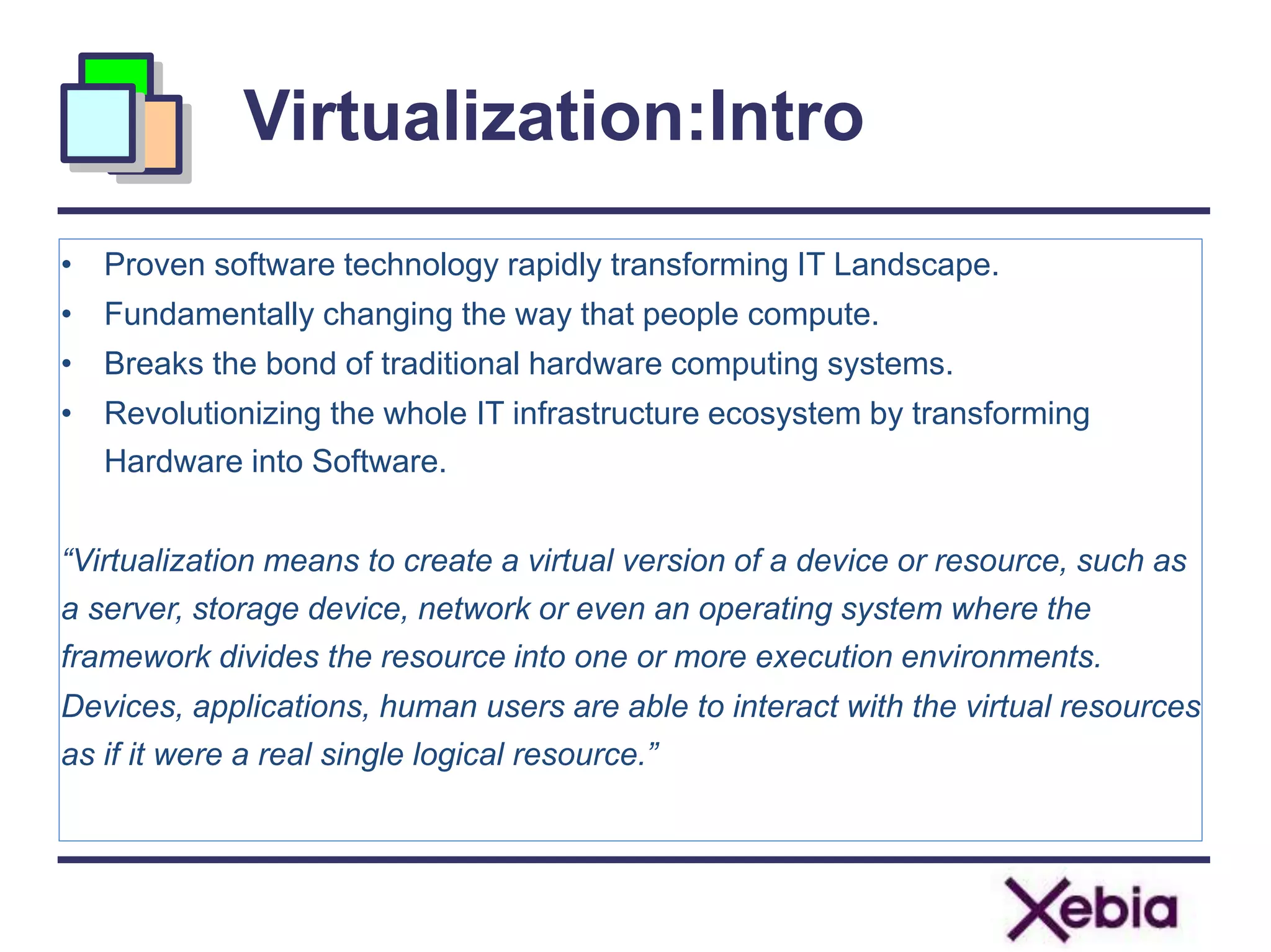 Virtualization:Intro
• Proven software technology rapidly transforming IT Landscape.
• Fundamentally changing the way that people compute.
• Breaks the bond of traditional hardware computing systems.
• Revolutionizing the whole IT infrastructure ecosystem by transforming
Hardware into Software.
“Virtualization means to create a virtual version of a device or resource, such as
a server, storage device, network or even an operating system where the
framework divides the resource into one or more execution environments.
Devices, applications, human users are able to interact with the virtual resources
as if it were a real single logical resource.”
 