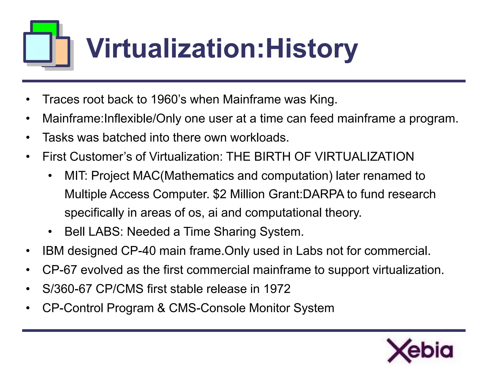 Virtualization:History
• Traces root back to 1960’s when Mainframe was King.
• Mainframe:Inflexible/Only one user at a time can feed mainframe a program.
• Tasks was batched into there own workloads.
• First Customer’s of Virtualization: THE BIRTH OF VIRTUALIZATION
• MIT: Project MAC(Mathematics and computation) later renamed to
Multiple Access Computer. $2 Million Grant:DARPA to fund research
specifically in areas of os, ai and computational theory.
• Bell LABS: Needed a Time Sharing System.
• IBM designed CP-40 main frame.Only used in Labs not for commercial.
• CP-67 evolved as the first commercial mainframe to support virtualization.
• S/360-67 CP/CMS first stable release in 1972
• CP-Control Program & CMS-Console Monitor System
 