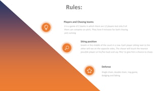 Rules:
Players and Chasing teams
It is a game of 2 teams in which there are 12 players but only 9 of
them can compete on pitch. They have 9 minutes for both chasing
and running.
Siting position
kneels in the middle of the court in a row. Each player sitting next to the
other will see on the opposite sides, The chaser will touch the nearest
possible player on his/her back and say ‘Kho’ to give him a chance to chase.
Defense
Single chain, double chain, ring game,
dodging and faking
 