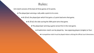 Rules:
● A match consists of the best of three games of 21 points.
● The player/pair winning a rally adds a point to its score.
● At 20-all, the player/pair which first gains a 2-point lead wins that game.
● At 29-all, the side scoring the 30th point wins that game.
● The player/pair winning a game serves first in the next game.
● A badminton match can be played by two opposing players (singles) or four.
● A competitive match must be played indoors utilizing the official court dimensions.
 