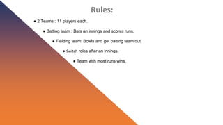 Rules:
● 2 Teams : 11 players each.
● Batting team : Bats an innings and scores runs.
● Fielding team: Bowls and get batting team out.
● Switch roles after an innings.
● Team with most runs wins.
 