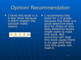 Opinion/ Recommendation
   I think this book is a      I recommend this
    4 star book because          book for 1-5 grade
    it didn’t explain the        because this book is a
    solution really              good detective book
    clearly.                     and for those of who
                                 likes detective books
                                 might want to read
                                 this book. But
                                 everyone can read
                                 this book cause there
                                 is no age limit that
                                 only this grade can
                                 read it.

                                                10
 