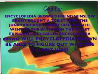 Grabber
 ENCYCLOPEDIA BROWN’S FRIEND WINSLOW
     BRANT BOUGHT A TOILET FROM THE
   JUNKYARD AND FIXED IT BUT WHEN HE
    WENT TO THE BATHROOM THE TOILET
   EXPLODED AND CALLED ENCYCLOPEDIA
BROWN. WILL ENCYCLOPEDIA BROWN
BE ABLE TO FIGURE OUT WHO THE
         CULPRIT WAS?
 