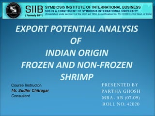 PRESENTED BY  PARTHA GHOSH MBA- AB (07-09) ROLL NO: 42020 EXPORT POTENTIAL ANALYSIS OF  INDIAN ORIGIN FROZEN AND NON-FROZEN SHRIMP Course Instructor : Mr.  Sudhir Chitragar Consultant 