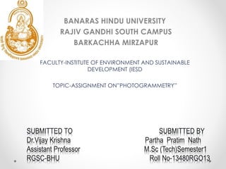 BANARAS HINDU UNIVERSITY
RAJIV GANDHI SOUTH CAMPUS
BARKACHHA MIRZAPUR
FACULTY-INSTITUTE OF ENVIRONMENT AND SUSTAINABLE
DEVELOPMENT (IESD
TOPIC-ASSIGNMENT ON”PHOTOGRAMMETRY”
 