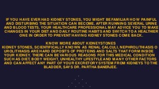 IF YOU HAVE EVER HAD KIDNEY STONES, YOU MIGHT BEFAMILIAR HOW PAINFUL
AND DISTURBING THE SITUATION CAN BECOME. AFTER RUNNING SEVERAL URINE
AND BLOOD TESTS, YOUR HEALTHCARE PROFESSIONAL MAY ADVICE YOU TO MAKE
CHANGES IN YOUR DIET AND DAILY ROUTINE HABITS AND SWITCH TO A HEALTHIER
ONE IN ORDER TO PREVENT HAVING KIDNEY STONES COME BACK.
KNOW MORE ABOUT KIDNEYSTONES
KIDNEY STONES, SCIENTIFICALLY KNOWN AS RENAL CALCULI, NEPHROLITHIASIS O
UROLITHIASIS ARE HARD DEPOSITS OF PROTEINS AND SALTS THAT FORM INSIDE
YOUR KIDNEY. THERE CAN BEVARIOUS REASONS FOR THIS MEDICAL CONDITION
SUCH AS DIET, BODY WEIGHT, UNHEALTHY LIFESTYLE AND MANY OTHER FACTORS
AND CAN AFFECT ANY PART OF YOUR EXCRETORY SYSTEM FROM KIDNEYS TO THE
BLADDER, SAYS DR. PARTHA BANERJEE.
 