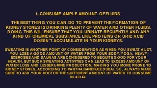 1. CONSUME AMPLE AMOUNT OF FLUIDS
THE BEST THING YOU CAN DO TO PREVENT THE FORMATION OF
KIDNEY STONES IS DRINKING PLENTY OF WATER AND OTHER FLUIDS.
DOING THIS WIL ENSURE THAT YOU URINATE REQUENTLY AND ANY
KIND OF CHEMICAL SUBSTANCE LIKE PROTEINS OR URIC ACID
DOESN’T ACCUMULATE IN YOUR KIDNEYS.
SWEATING IS ANOTHER POINT OF CONSIDERATION AS WHEN YOU SWEAT A LOT,
YOU LOSE A GOOD AMOUNT OF WATER FROM YOUR BODY. YOGA, HEAVY
EXERCISES AND SAUNAS ARE CONSIDERED TO BEQUITE GOOD FOR YOUR
HEALTH, BUT SUCH SWEATING ACTIVITIES CAN LEAD TO EXCESS AMOUNT OF
WATER LOSS AND LESSER URINE PRODUCTION, MAKING YOU MORE PRONE TO
KIDNEY STONES, ACCORDING TO PARTHA BANERJEE DUBAI. SO, ALWAYS MAKE
SURE TO ASK YOUR DOCTOR THE SUFFICIENT AMOUNT OF WATER TO CONSUME
IN A DAY.
 