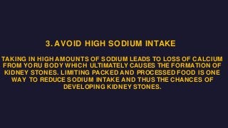 3. AVOID HIGH SODIUM INTAKE
TAKING IN HIGH AMOUNTS OF SODIUM LEADS TO LOSS OF CALCIUM
FROM YORU BODY WHICH ULTIMATELY CAUSES THE FORMATION OF
KIDNEY STONES. LIMITING PACKED AND PROCESSED FOOD IS ONE
WAY TO REDUCE SODIUM INTAKE AND THUS THE CHANCES OF
DEVELOPING KIDNEY STONES.
 