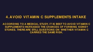 4. AVOID VITAMIN C SUPPLEMENTS INTAKE
ACCORDING TO A MEDICAL STUDY, IT IS BEST TO AVOID VITAMIN C
SUPPLEMENTS INCREASED THE CHANCES OF FORMING KIDNEY
STONES. THERE ARE STILL QUESTIONS ON WHETHER VITAMIN C
CARRIES THE SAME RISK.
 