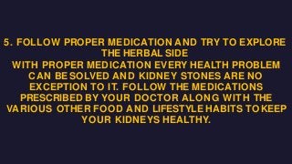 5. FOLLOW PROPER MEDICATION AND TRY TO EXPLORE
THE HERBAL SIDE
WITH PROPER MEDICATION EVERY HEALTH PROBLEM
CAN BESOLVED AND KIDNEY STONES ARE NO
EXCEPTION TO IT. FOLLOW THE MEDICATIONS
PRESCRIBED BY YOUR DOCTOR ALONG WITH THE
VARIOUS OTHER FOOD AND LIFESTYLE HABITS TOKEEP
YOUR KIDNEYS HEALTHY.
 