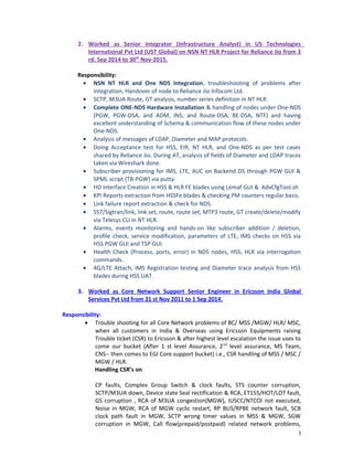 2. Worked as Senior Integrator (Infrastructure Analyst) in US Technologies
International Pvt Ltd (UST Global) on NSN NT HLR Project for Reliance Jio from 3
rd. Sep 2014 to 30th
Nov-2015.
Responsibility:
• NSN NT HLR and One NDS Integration, troubleshooting of problems after
integration, Handover of node to Reliance Jio Infocom Ltd.
• SCTP, M3UA Route, GT analysis, number series definition in NT HLR.
• Complete ONE-NDS Hardware Installation & handling of nodes under One-NDS
(PGW, PGW-DSA, and ADM, INS, and Route-DSA, BE-DSA, NTF) and having
excellent understanding of Schema & communication flow of these nodes under
One-NDS.
• Analysis of messages of LDAP, Diameter and MAP protocols.
• Doing Acceptance test for HSS, EIR, NT HLR, and One-NDS as per test cases
shared by Reliance Jio. During AT, analysis of fields of Diameter and LDAP traces
taken via Wireshark done.
• Subscriber provisioning for IMS, LTE, AUC on Backend DS through PGW GUI &
SPML script (TB-PGW) via putty.
• HD interface Creation in HSS & HLR FE blades using Lemaf GUI & AdvCfgTool.sh
• KPI Reports extraction from HSSFe blades & checking PM counters regular basis.
• Link failure report extraction & check for NDS.
• SS7/Sigtran/link, link set, route, route set, MTP3 route, GT create/delete/modify
via Telesys CLI in NT HLR.
• Alarms, events monitoring and hands-on like subscriber addition / deletion,
profile check, service modification, parameters of LTE, IMS checks on HSS via
HSS PGW GUI and TSP GUI.
• Health Check (Process, ports, error) in NDS nodes, HSS, HLR via interrogation
commands.
• 4G/LTE Attach, IMS Registration testing and Diameter trace analysis from HSS
blades during HSS UAT.
3. Worked as Core Network Support Senior Engineer in Ericsson India Global
Services Pvt Ltd from 21 st Nov 2011 to 1 Sep 2014.
Responsibility:
• Trouble shooting for all Core Network problems of BC/ MSS /MGW/ HLR/ MSC,
when all customers in India & Overseas using Ericsson Equipments raising
Trouble ticket (CSR) to Ericsson & after highest level escalation the issue uses to
come our bucket (After 1 st level Assurance, 2nd
level assurance, MS Team,
CNS-- then comes to EGI Core support bucket) i.e., CSR handling of MSS / MSC /
MGW / HLR.
Handling CSR’s on
CP faults, Complex Group Switch & clock faults, STS counter corruption,
SCTP/M3UA down, Device state Seal rectification & RCA, ET155/HOT/LOT fault,
GS corruption , RCA of M3UA congestion(MGW), IUSCC/NTCOI not executed,
Noise in MGW, RCA of MGW cyclic restart, RP BUS/RPBE network fault, SCB
clock path fault in MGW, SCTP wrong timer values in MSS & MGW, SGW
corruption in MGW, Call flow(prepaid/postpaid) related network problems,
3
 