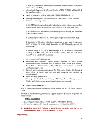 SCTP/M3UA/GCP related traffic handling problems, Software Error , GSM global
timers value set in MSC,
• Integration & Upgrades & Software Updates of MSS / MSC / MGW /HLR &
Startup of the nodes.
• Hands on experience on MSC blade, APZ 21260,21250,21240,21233.
• Handling of emergencies, troubleshooting of & APZ faults & traffic scenarios.
• HLR related more experience:
1. HLR O&M configuration (example: subscriber creation with service, Number
series analysis, CAMEL definitions, GT definitions for LU & SRI & USSD etc.).
2. HLR Integration (End to end complete configuration) Testing, AT, Handover
of the node to customer.
3. Feature implementation in HLR (Like Super Charger implementation etc.).
4. Knowledge of Migration & hands on experience of tools used in migration.
(In /// HPSDFOA File is HLR DUMP & decoded by HSDFOA decoder which is ///
proprietary).
5. Understanding of SS7, SCCP MAP messages in HLR & expertise on trouble
shooting of CAMEL calls, LU, SRI Subscriber profile, CUG etc. with Wire
shark/PA trace & system trace analysis.
• Alarm clear in MSS/MSC/BC/MGW.
• Interaction with customers, service delivery managers for inputs during
problem resolutions (Vodafone India & Overseas, Idea Cellular, BSNL, Uninor,
Aircel, Reliance Communication, RTL, TTSL, Tata Communications, Etisalat
Middle east region, etc).
• Currently working as support engineer for RSSA region (Region Sub Sahara &
South Africa & region India for MSS/MSC/HLR/MGW CSR handling &
troubleshooting.
• Handy on taking system traces.
• Working with Airtel African Nations, MTN, Tigo, Telma Mobile, Mascom
Wireles, with all African operator’s having Ericsson core network.
• Onsite Project 2012 & 2013:
1. MSC in Pool Implementation for operator Telcel, Mexico (Oct 2012 to till 31 st March
2013).
2. Worked as Troubleshooting/emergency support Engineer during BC migration for
Telcel Mexico.
Offsite Project 2012:
3. Super charger implementation in HLR & VLR for BSNL (GOVT of India).
4. MIP activity support as DT check & Troubleshooter for Aircell Ranchi MIP.
4. Worked as payroll NSS Engineer in Nokia-Siemens Networks India Pvt Ltd on
Vodafone Project from 5th
May 2010 to Nov 7 th 2011.
Responsibility:
4
 