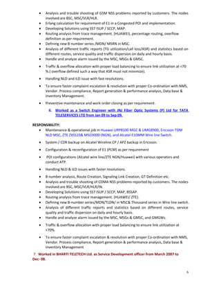 • Analysis and trouble shooting of GSM NSS problems reported by customers. The nodes
involved are BSC, MSC/VLR/HLR.
• Erlang calculation for requirement of E1 in a Congested POI and implementation.
• Developing Solutions using SS7 ISUP / SCCP, MAP.
• Routing analysis from trace management. (HUAWEI), percentage routing, overflow
definition as per requirement.
• Defining new B number series /MDN/ MSRN in MSC.
• Analysis of different traffic reports (TG utilization/call loss/ASR) and statistics based on
different routes, service quality and traffic dispersion on daily and hourly basis.
• Handle and analyze alarm issued by the MSC, MSGs & GMSC.
• Traffic & overflow allocation with proper load balancing to ensure link utilization at <70
%.( overflow defined such a way that ASR must not minimize).
• Handling NLD and ILD issue with fast resolutions.
• To ensure faster complaint escalation & resolution with proper Co-ordination with NMS,
Vendor. Process compliance, Report generation & performance analysis, Data base &
Inventory Management.
• Preventive maintenance and work order closing as per requirement.
6. Worked as a Switch Engineer with JNJ Fiber Optic Systems (P) Ltd for TATA
TELESERVICES LTD from Jan 09 to Sep 09.
RESPONSIBILITY:
• Maintenance & operational job in Huawei URP8100 MGC & UMG8900, Ericsson TDM
NLD MSC, ZTE ZXSS10& MSG9000 (NGN), and Alcatel E10MM Wire line Switch.
• System / CDR backup on Alcatel Wireline.CP / APZ backup in Ericsson.
• Configuration & reconfiguration of E1 (PCM) as per requirement
• POI configurations (Alcatel wire line/ZTE NGN/Huawei) with various operators and
conduct ATP.
• Handling NLD & ILD issues with faster resolutions.
• B number analysis, Route Creation, Signaling Link Creation, GT Definition etc.
• Analysis and trouble shooting of CDMA NSS problems reported by customers. The nodes
involved are BSC, MSC/VLR/HLR/IN.
• Developing Solutions using SS7 ISUP / SCCP, MAP, BSSAP.
• Routing analysis from trace management. (HUAWEI/ ZTE).
• Defining new B-number series/MDN/TLDN/ in MSC& Thousand series in Wire line switch.
• Analysis of different traffic reports and statistics based on different routes, service
quality and traffic dispersion on daily and hourly basis.
• Handle and analyze alarm issued by the MSC, MSGs & GMSC, and GMGWs.
• Traffic & overflow allocation with proper load balancing to ensure link utilization at
<70%.
• To ensure faster complaint escalation & resolution with proper Co-ordination with NMS,
Vendor. Process compliance, Report generation & performance analysis, Data base &
Inventory Management
7. Worked in BHARTI TELETECH Ltd. as Service Development officer from March 2007 to
Dec- 08.
6
 