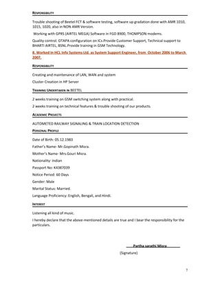 RESPONSIBILITY
Trouble shooting of Beetel FCT & software testing, software up gradation done with AMR 1010,
1015, 1020, also in NON AMR Version.
Working with GPRS (AIRTEL MEGA) Software in FGD 8900, THOMPSON modems.
Quality control. OTAPA configuration on ICs.Provide Customer Support, Technical support to
BHARTI AIRTEL, BSNL.Provide training in GSM Technology.
8. Worked In HCL Info Systems Ltd. as System Support Engineer, from October 2006 to March
2007.
RESPONSIBILITY
Creating and maintenance of LAN, WAN and system
Cluster Creation in HP Server
TRAINING UNDERTAKEN IN BEETEL
2 weeks training on GSM switching system along with practical.
2 weeks training on technical features & trouble shooting of our products.
ACADEMIC PROJECTS
AUTOMETED RAILWAY SIGNALING & TRAIN LOCATION DETECTION
PERSONAL PROFILE
Date of Birth: 05.12.1983
Father’s Name- Mr.Gopinath Misra.
Mother’s Name- Mrs.Gouri Misra.
Nationality: Indian
Passport No: K4387039
Notice Period: 60 Days
Gender: Male
Marital Status: Married.
Language Proficiency: English, Bengali, and Hindi.
INTEREST
Listening all kind of music.
I hereby declare that the above-mentioned details are true and I bear the responsibility for the
particulars.
Partha sarathi Misra
(Signature)
7
 
