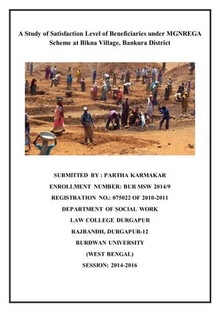 A Study of Satisfaction Level of Beneficiaries under MGNREGA
Scheme at Bikna Village, Bankura District
SUBMITTED BY : PARTHA KARMAKAR
ENROLLMENT NUMBER: BUR MSW 2014/9
REGISTRATION NO.: 075022 OF 2010-2011
DEPARTMENT OF SOCIAL WORK
LAW COLLEGE DURGAPUR
RAJBANDH, DURGAPUR-12
BURDWAN UNIVERSITY
(WEST BENGAL)
SESSION: 2014-2016
 